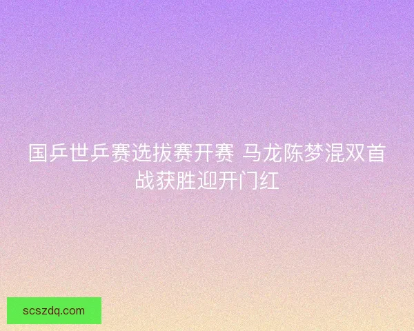 国乒世乒赛选拔赛开赛 马龙陈梦混双首战获胜迎开门红