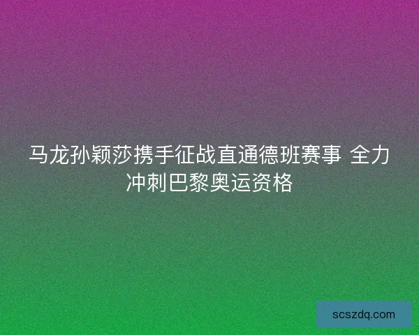 马龙孙颖莎携手征战直通德班赛事 全力冲刺巴黎奥运资格