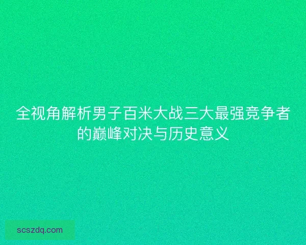 全视角解析男子百米大战三大最强竞争者的巅峰对决与历史意义